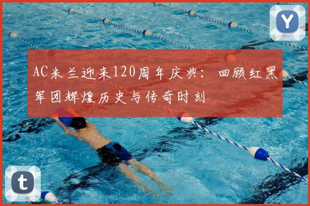 AC米兰迎来120周年庆典：回顾红黑军团辉煌历史与传奇时刻