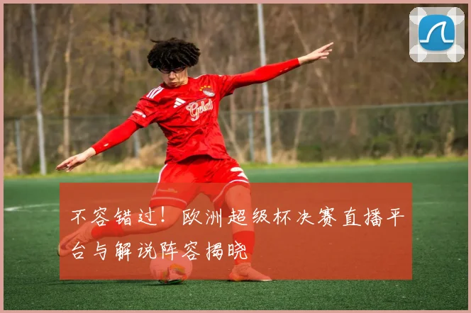 不容错过！欧洲超级杯决赛直播平台与解说阵容揭晓