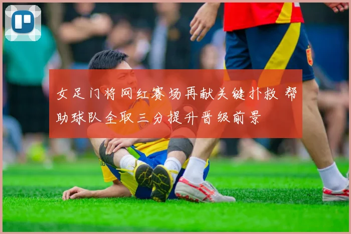 女足门将网红赛场再献关键扑救 帮助球队全取三分提升晋级前景