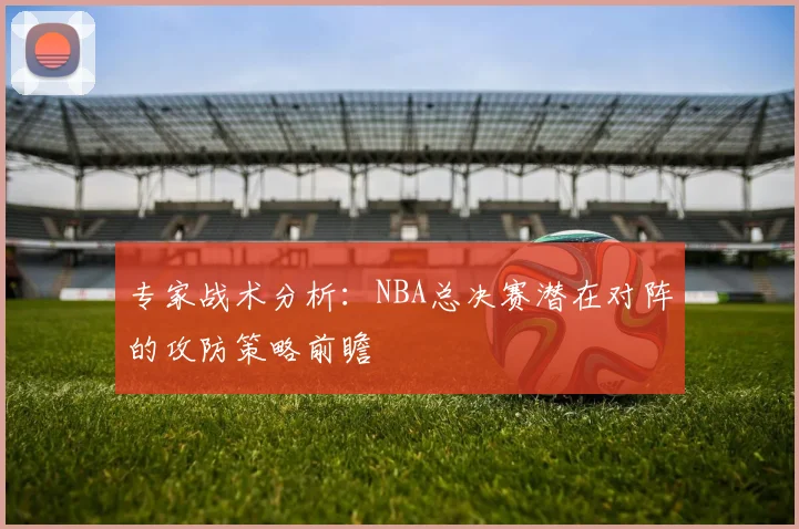 专家战术分析：NBA总决赛潜在对阵的攻防策略前瞻