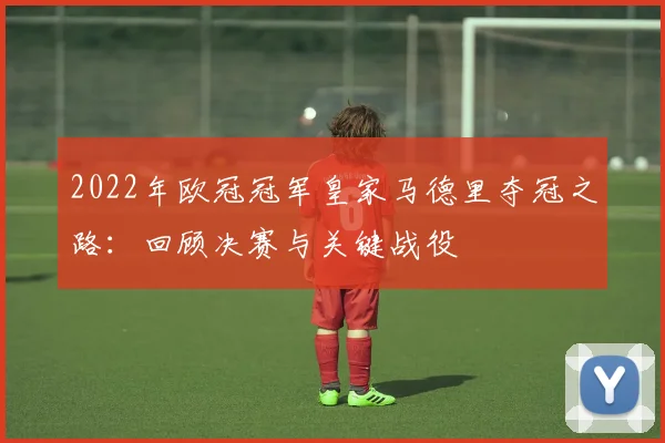 2022年欧冠冠军皇家马德里夺冠之路：回顾决赛与关键战役