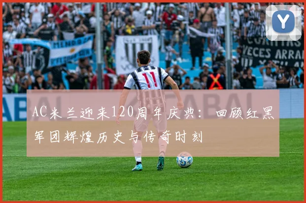 AC米兰迎来120周年庆典：回顾红黑军团辉煌历史与传奇时刻