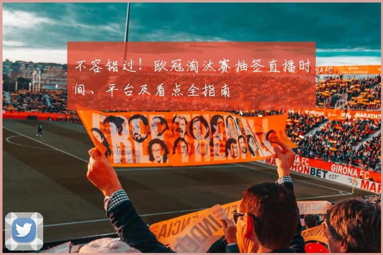 不容错过！欧冠淘汰赛抽签直播时间、平台及看点全指南