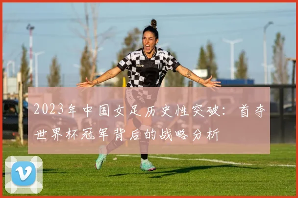 2023年中国女足历史性突破：首夺世界杯冠军背后的战略分析